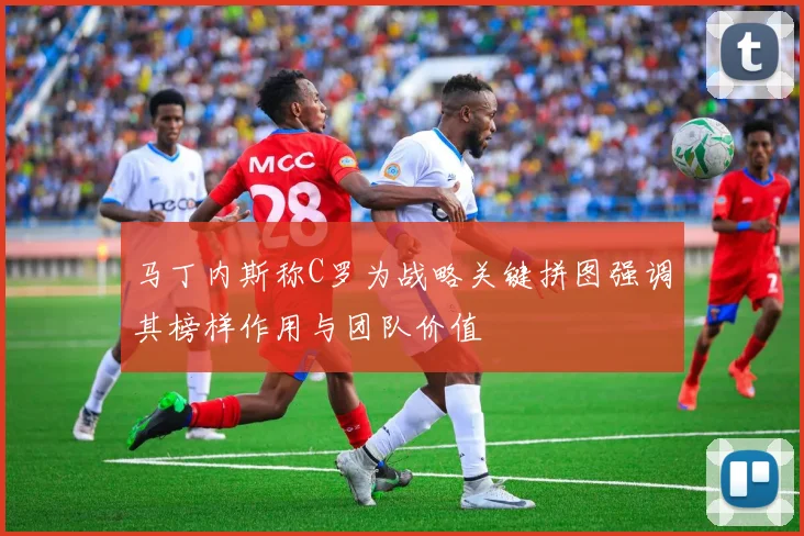马丁内斯称C罗为战略关键拼图强调其榜样作用与团队价值