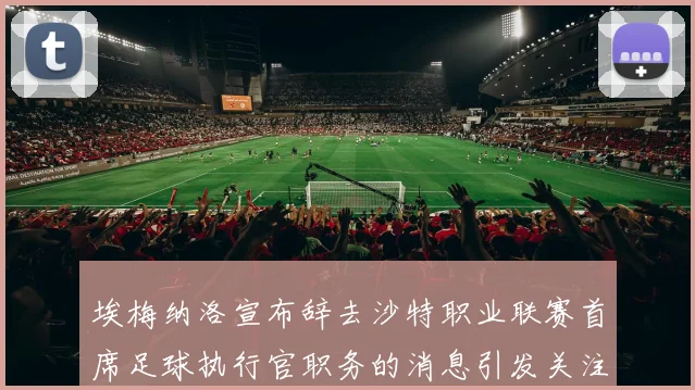 埃梅纳洛宣布辞去沙特职业联赛首席足球执行官职务的消息引发关注