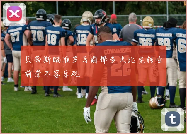贝蒂斯瞄准罗马前锋多夫比克转会前景不容乐观