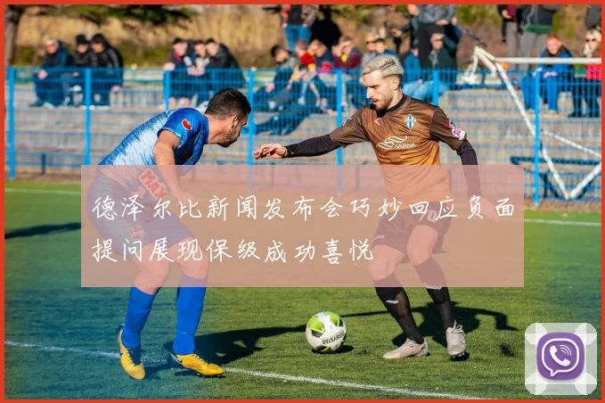 德泽尔比新闻发布会巧妙回应负面提问展现保级成功喜悦