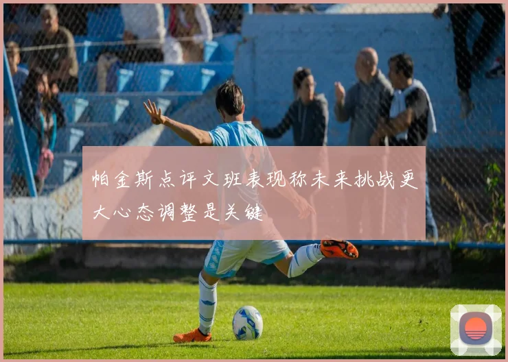 帕金斯点评文班表现称未来挑战更大心态调整是关键