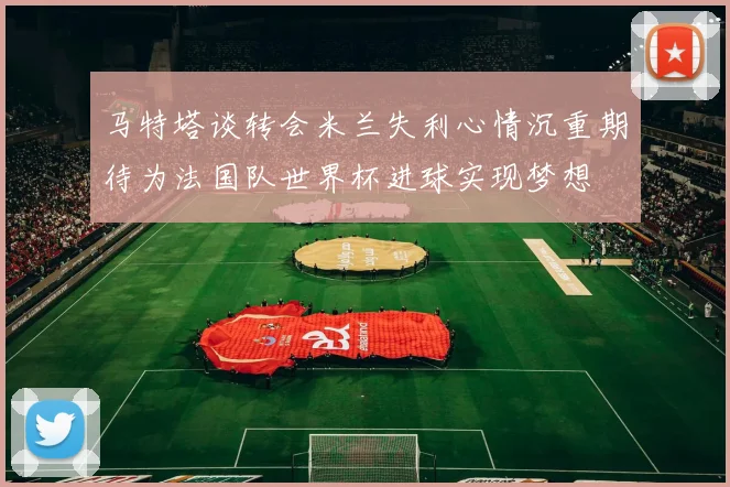马特塔谈转会米兰失利心情沉重期待为法国队世界杯进球实现梦想