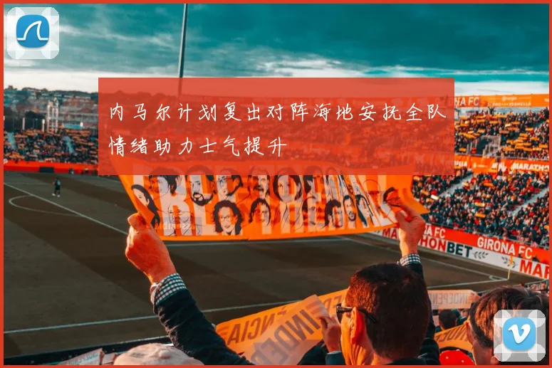 内马尔计划复出对阵海地安抚全队情绪助力士气提升