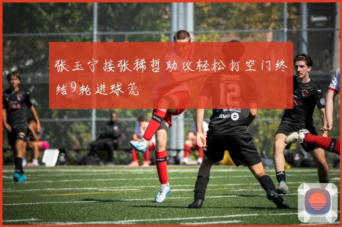 张玉宁接张稀哲助攻轻松打空门终结9轮进球荒