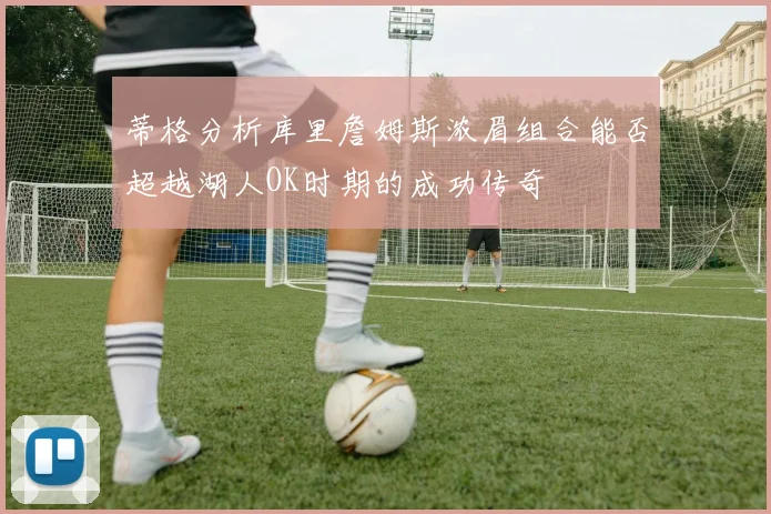 蒂格分析库里詹姆斯浓眉组合能否超越湖人OK时期的成功传奇