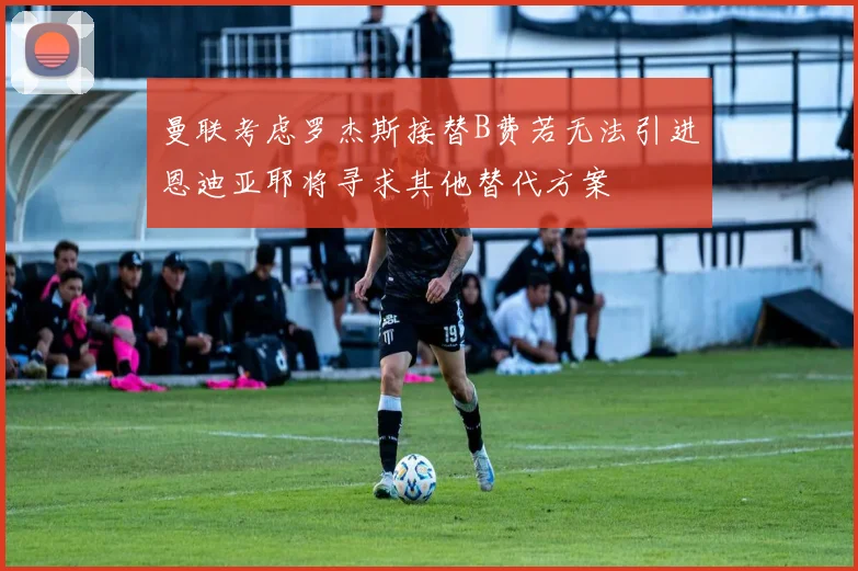 曼联考虑罗杰斯接替B费若无法引进恩迪亚耶将寻求其他替代方案