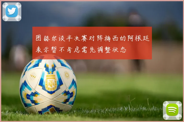 图赫尔谈半决赛对阵梅西的阿根廷表示暂不考虑需先调整状态