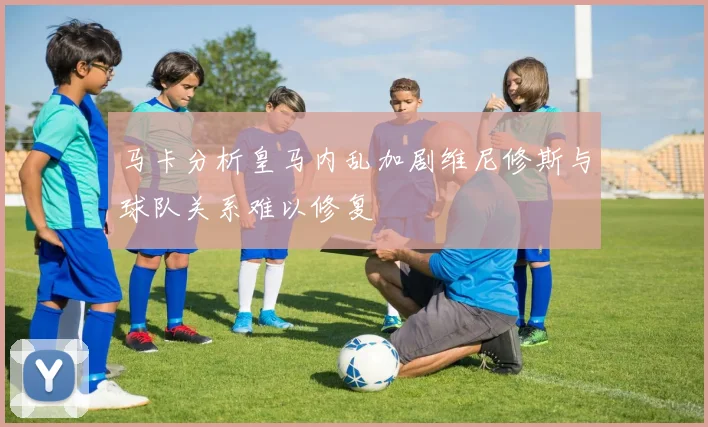 马卡分析皇马内乱加剧维尼修斯与球队关系难以修复