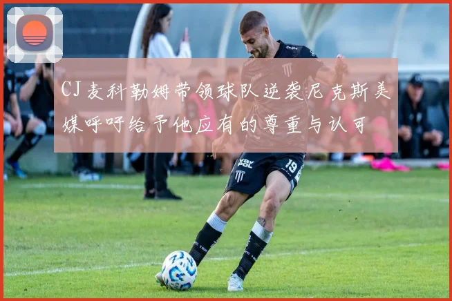 CJ麦科勒姆带领球队逆袭尼克斯美媒呼吁给予他应有的尊重与认可